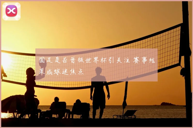 国足是否晋级世界杯引关注 赛事结果成球迷焦点