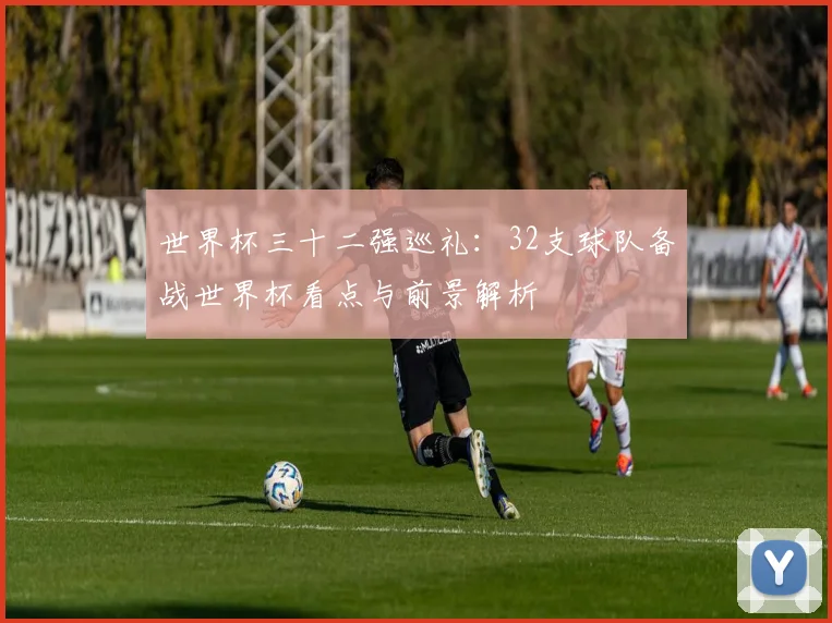 世界杯三十二强巡礼：32支球队备战世界杯看点与前景解析