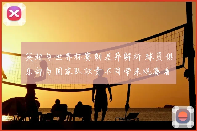 英超与世界杯赛制差异解析 球员俱乐部与国家队职责不同带来观赛看点