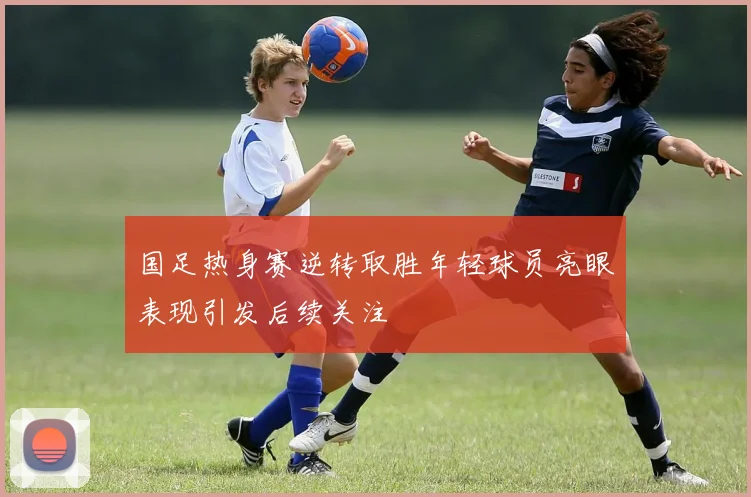 国足热身赛逆转取胜年轻球员亮眼表现引发后续关注