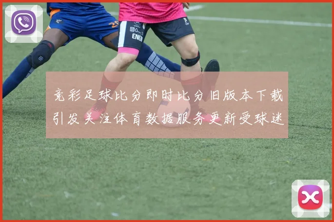 竞彩足球比分即时比分旧版本下载引发关注体育数据服务更新受球迷关注