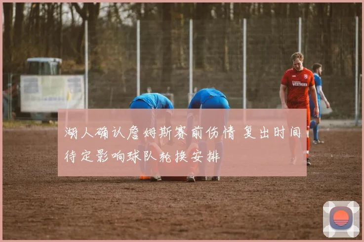 湖人确认詹姆斯赛前伤情 复出时间待定影响球队轮换安排