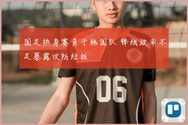 国足热身赛负于韩国队 锋线效率不足暴露攻防短板