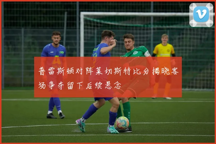 普雷斯顿对阵莱切斯特比分揭晓客场争夺留下后续悬念