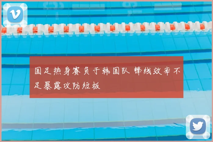 国足热身赛负于韩国队 锋线效率不足暴露攻防短板